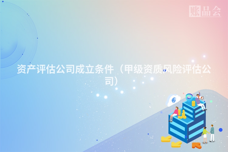 资产评估公司成立条件（甲级资质风险评估公司）