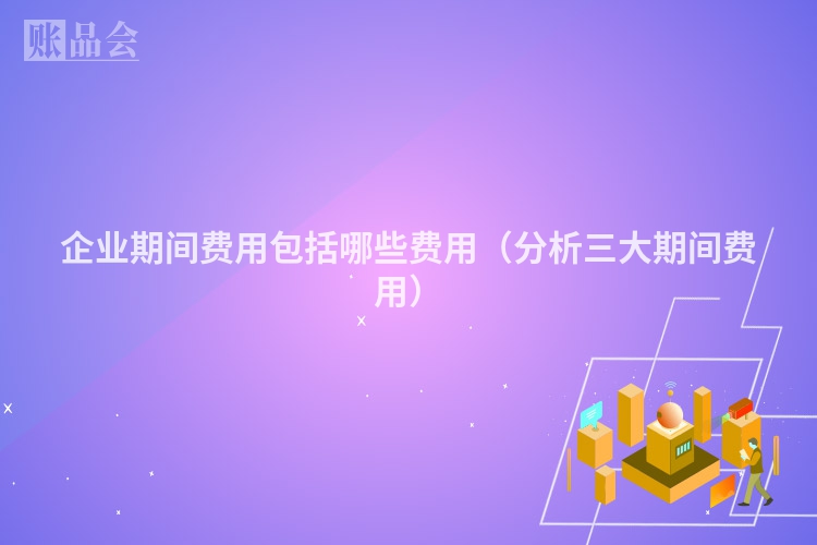 企业期间费用包括哪些费用（分析三大期间费用）
