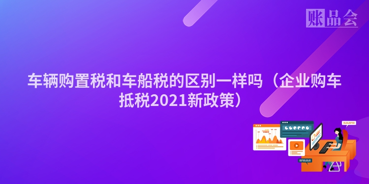 车辆购置税和车船税的区别一样吗（企业购车抵税2021新政策）