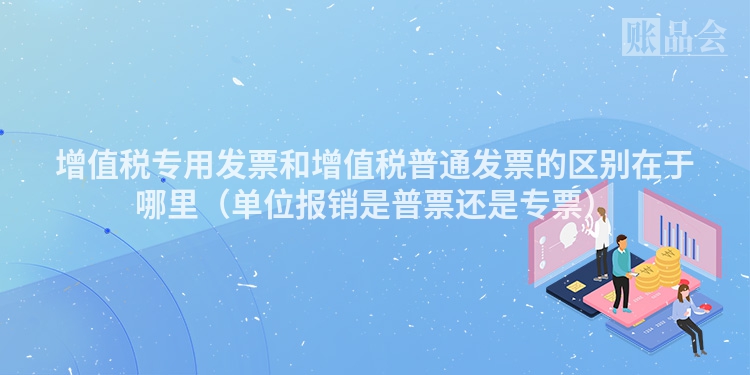 增值税专用发票和增值税普通发票的区别在于哪里（单位报销是普票还是专票）