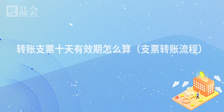 转账支票十天有效期怎么算（支票转账流程）