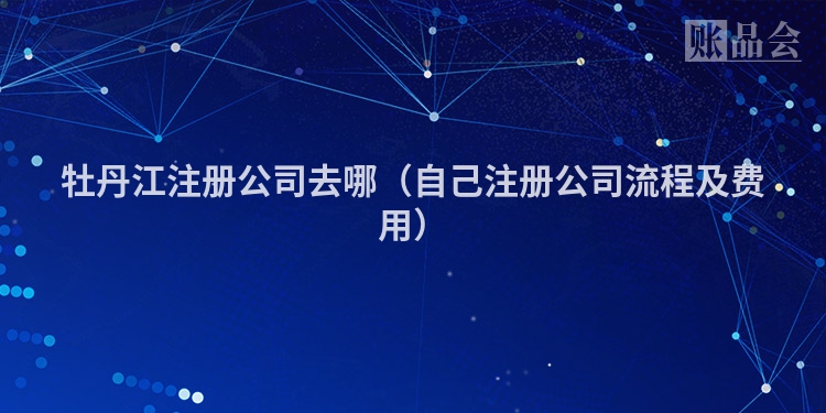 牡丹江注册公司去哪（自己注册公司流程及费用）