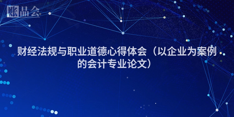 财经法规与职业道德心得体会（以企业为案例的会计专业论文）