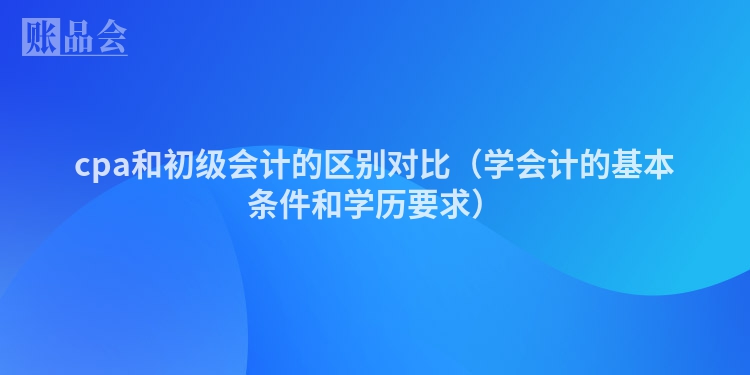 cpa和初级会计的区别对比（学会计的基本条件和学历要求）