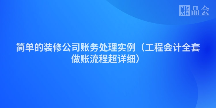 简单的装修公司账务处理实例（工程会计全套做账流程超详细）