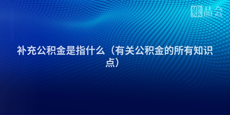 补充公积金是指什么（有关公积金的所有知识点）