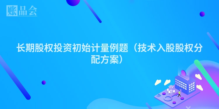 长期股权投资初始计量例题（技术入股股权分配方案）