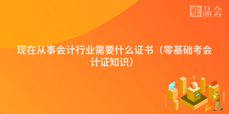 现在从事会计行业需要什么证书（零基础考会计证知识）