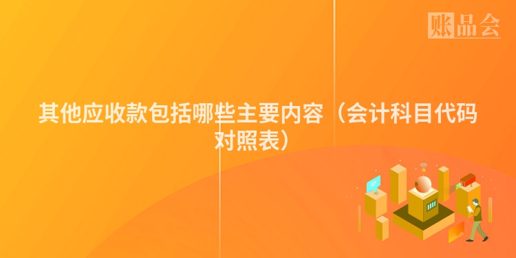 其他应收款包括哪些主要内容（会计科目代码对照表）