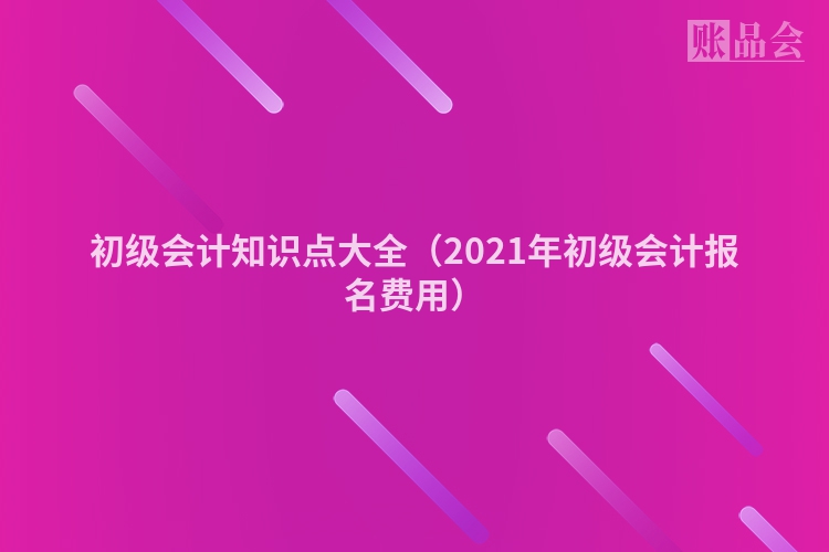 初级会计知识点大全（2021年初级会计报名费用）