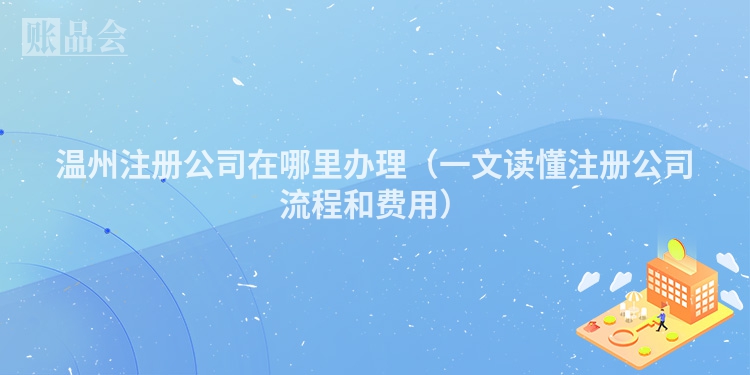 温州注册公司在哪里办理(一文读懂注册公司流程和费用)