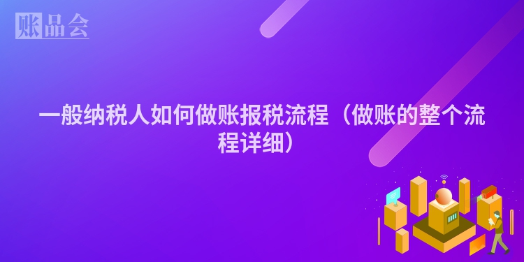 一般纳税人如何做账报税流程（做账的整个流程详细）