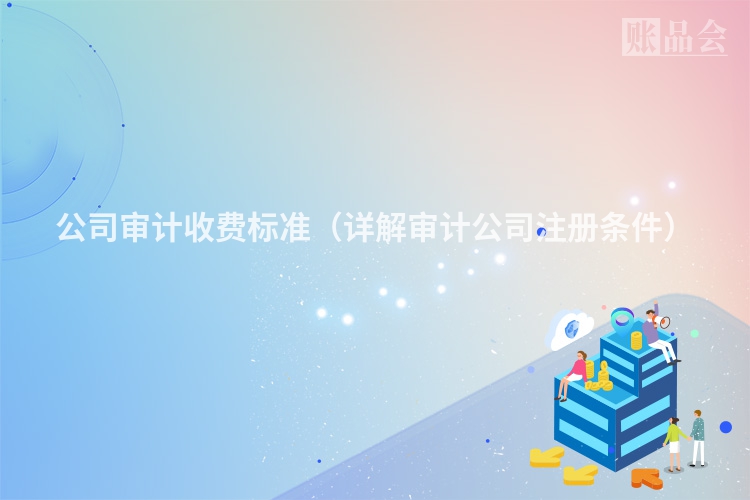 公司审计收费标准（详解审计公司注册条件）