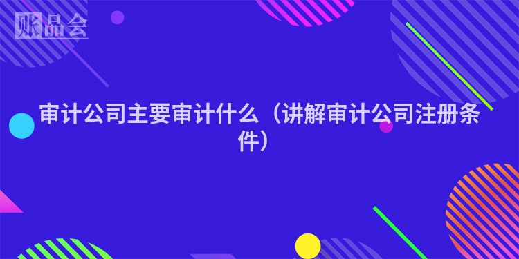 审计公司主要审计什么（讲解审计公司注册条件）