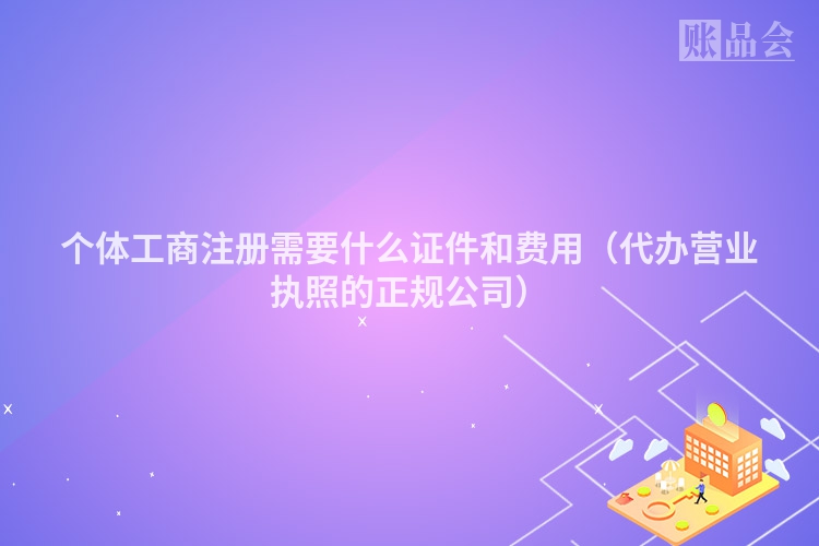 个体工商注册需要什么证件和费用（代办营业执照的正规公司）