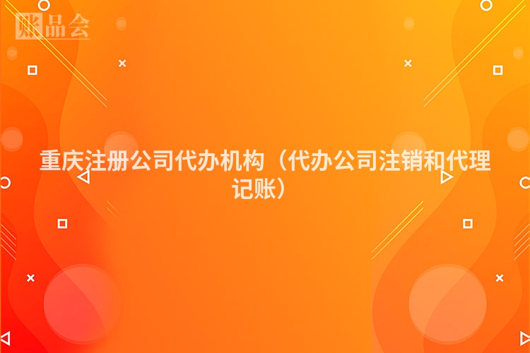 重庆注册公司代办机构（代办公司注销和代理记账）