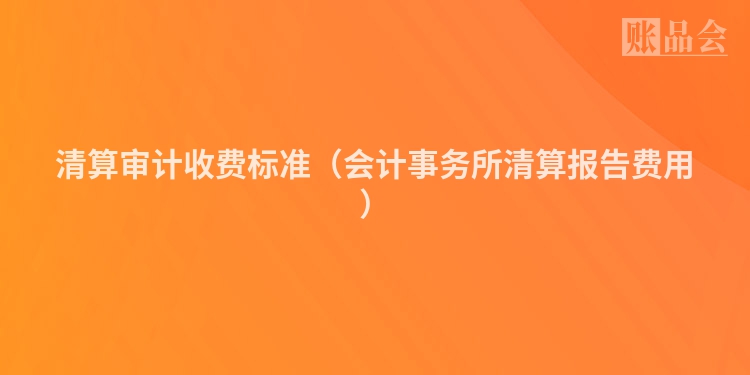 清算审计收费标准（会计事务所清算报告费用）