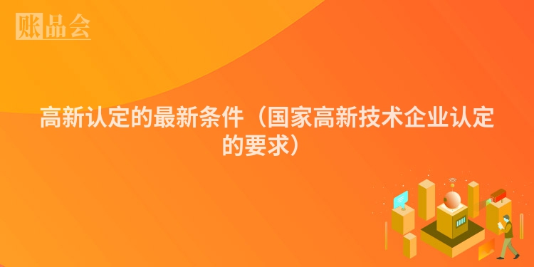 高新认定的最新条件（国家高新技术企业认定的要求）