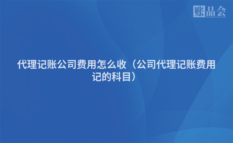 代理记账公司费用怎么收（公司代理记账费用记的科目）