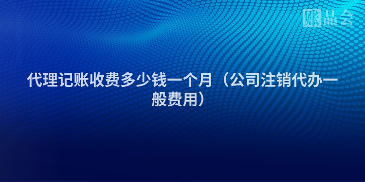 代理记账收费多少钱一个月（公司注销代办一般费用）