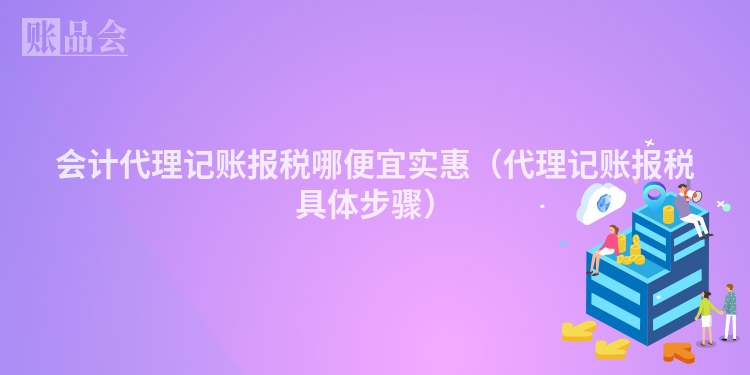 会计代理记账报税哪便宜实惠（代理记账报税具体步骤）