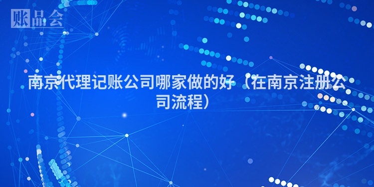 南京代理记账公司哪家做的好（在南京注册公司流程）