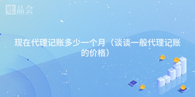 现在代理记账多少一个月（谈谈一般代理记账的价格）