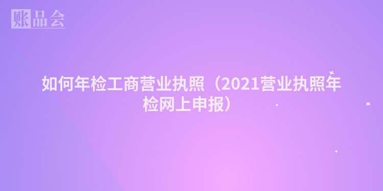 如何年检工商营业执照(2021营业执照年检网上申报)