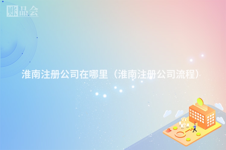 淮南注册公司在哪里(淮南注册公司流程)