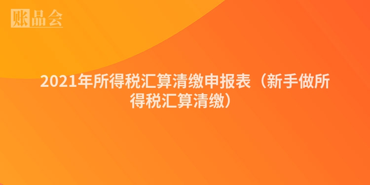 2021年所得税汇算清缴申报表（新手做所得税汇算清缴）