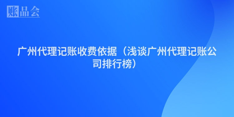 广州代理记账收费依据（浅谈广州代理记账公司排行榜）