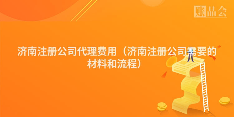 济南注册公司代理费用（济南注册公司需要的材料和流程）