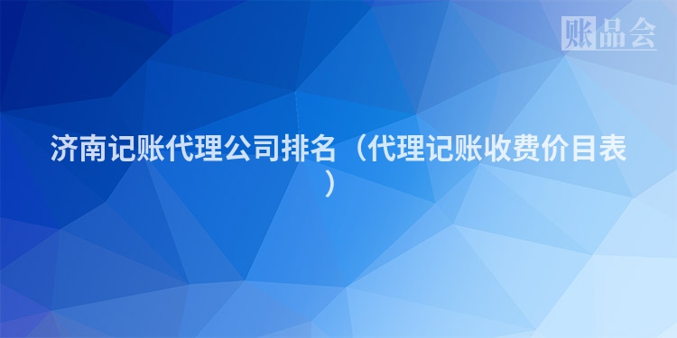 济南记账代理公司排名（代理记账收费价目表）