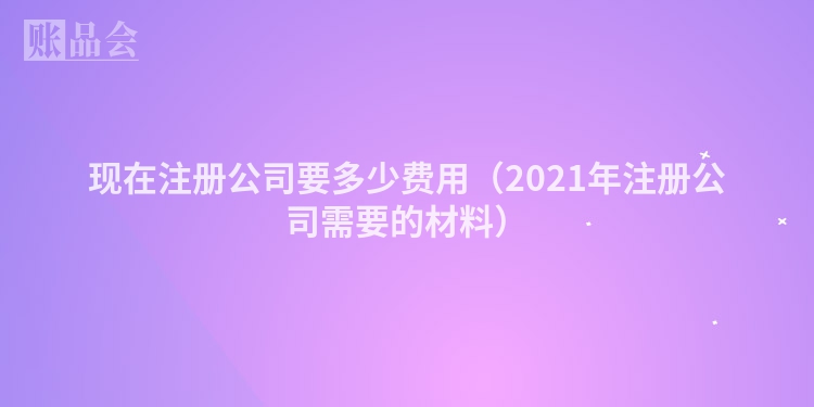 现在注册公司要多少费用（2021年注册公司需要的材料）