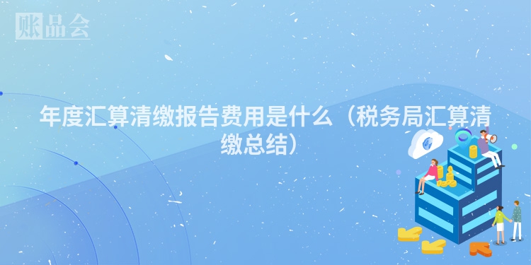 年度汇算清缴报告费用是什么（税务局汇算清缴总结）