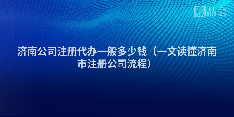 济南公司注册代办一般多少钱（一文读懂济南市注册公司流程）