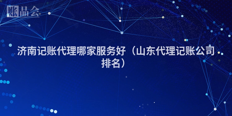 济南记账代理哪家服务好(山东代理记账公司排名)