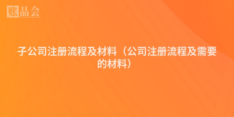 子公司注册流程及材料（公司注册流程及需要的材料）