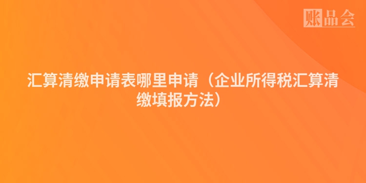 汇算清缴申请表哪里申请（企业所得税汇算清缴填报方法）