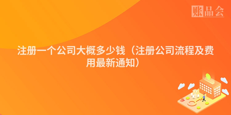 注册一个公司大概多少钱（注册公司流程及费用最新通知）