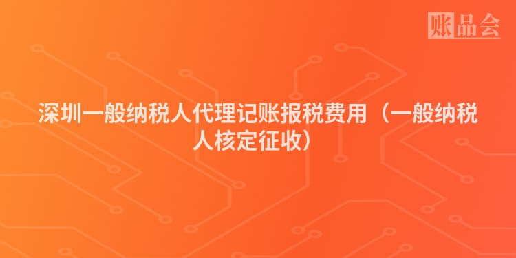 深圳一般纳税人代理记账报税费用（一般纳税人核定征收）