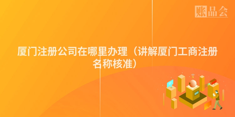 厦门注册公司在哪里办理(讲解厦门工商注册名称核准)