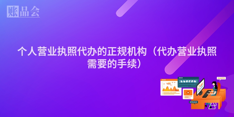 个人营业执照代办的正规机构（代办营业执照需要的手续）