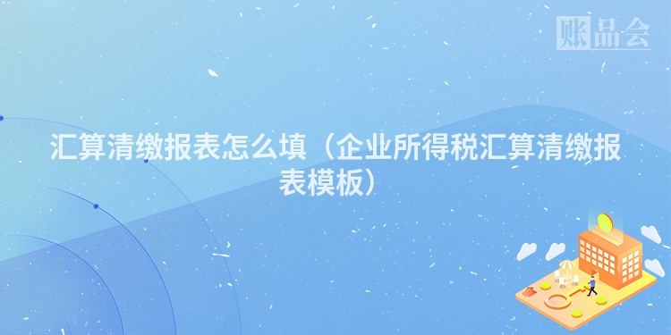 汇算清缴报表怎么填（企业所得税汇算清缴报表模板）
