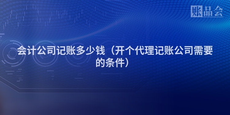 会计公司记账多少钱（开个代理记账公司需要的条件）