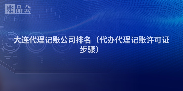 大连代理记账公司排名（代办代理记账许可证步骤）