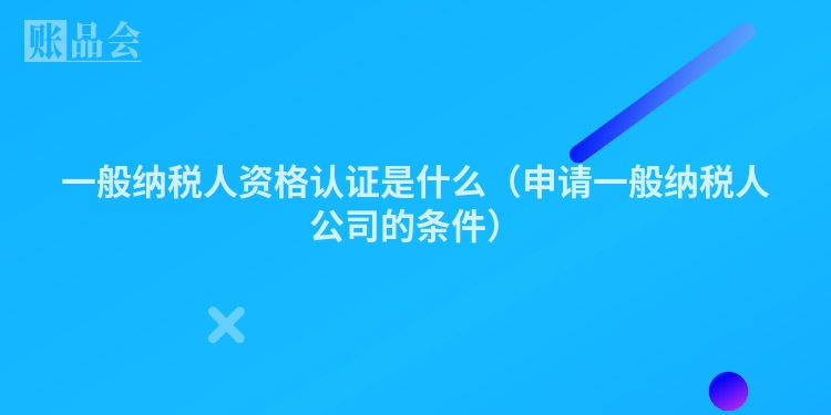 一般纳税人资格认证是什么（申请一般纳税人公司的条件）