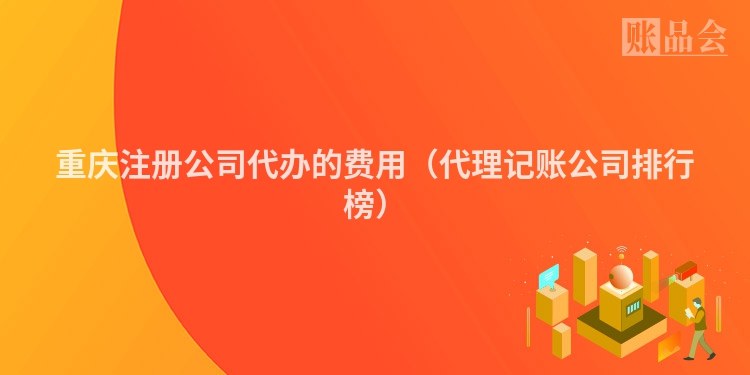 重庆注册公司代办的费用（代理记账公司排行榜）