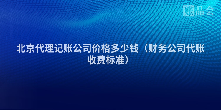 北京代理记账公司价格多少钱（财务公司代账收费标准）