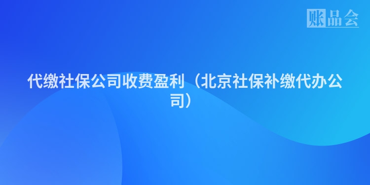 代缴社保公司收费盈利（北京社保补缴代办公司）